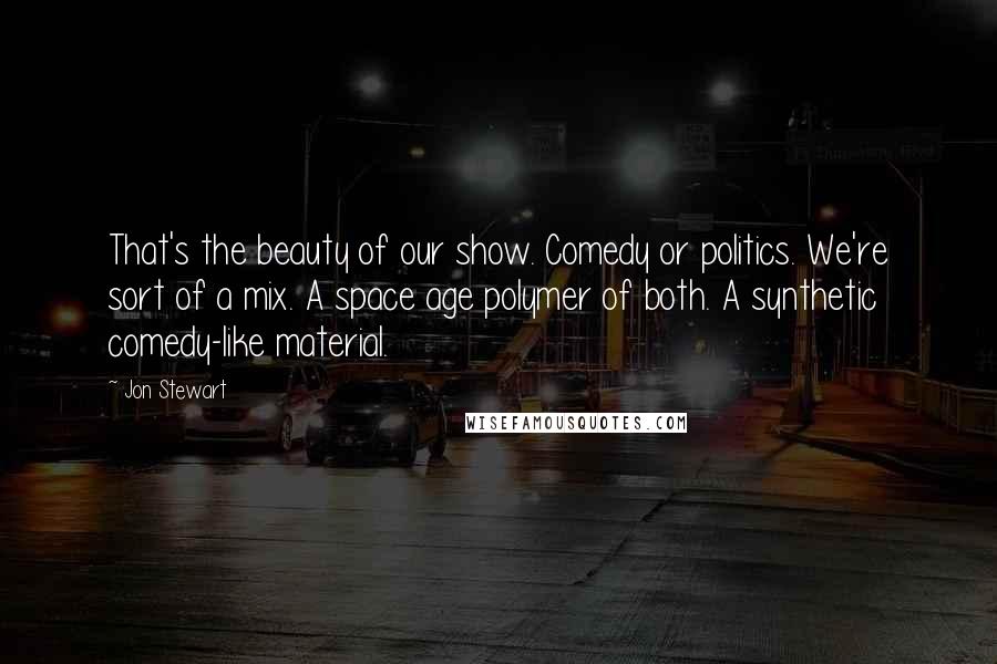 Jon Stewart Quotes: That's the beauty of our show. Comedy or politics. We're sort of a mix. A space age polymer of both. A synthetic comedy-like material.