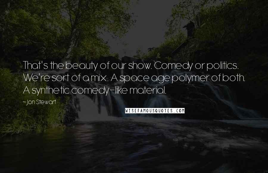 Jon Stewart Quotes: That's the beauty of our show. Comedy or politics. We're sort of a mix. A space age polymer of both. A synthetic comedy-like material.