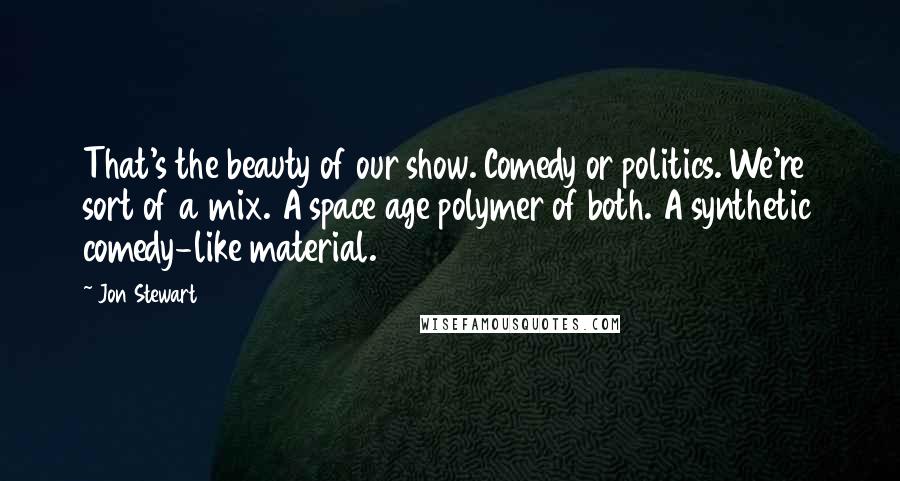Jon Stewart Quotes: That's the beauty of our show. Comedy or politics. We're sort of a mix. A space age polymer of both. A synthetic comedy-like material.