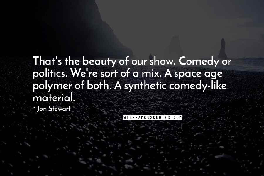 Jon Stewart Quotes: That's the beauty of our show. Comedy or politics. We're sort of a mix. A space age polymer of both. A synthetic comedy-like material.