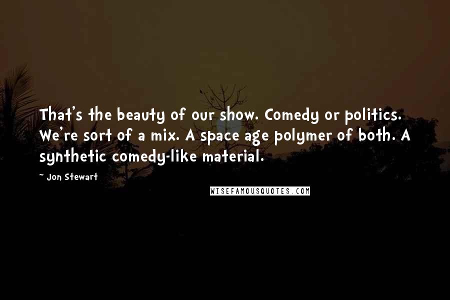 Jon Stewart Quotes: That's the beauty of our show. Comedy or politics. We're sort of a mix. A space age polymer of both. A synthetic comedy-like material.