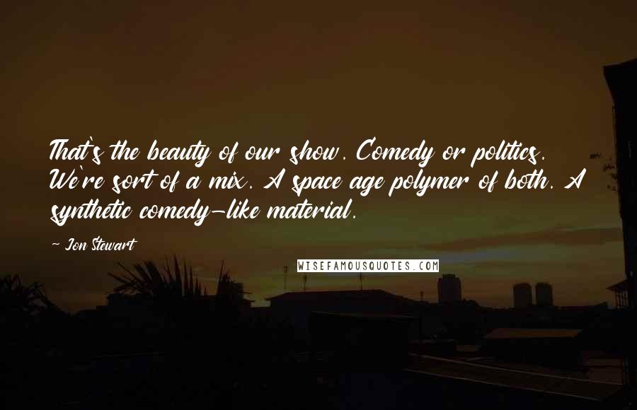 Jon Stewart Quotes: That's the beauty of our show. Comedy or politics. We're sort of a mix. A space age polymer of both. A synthetic comedy-like material.