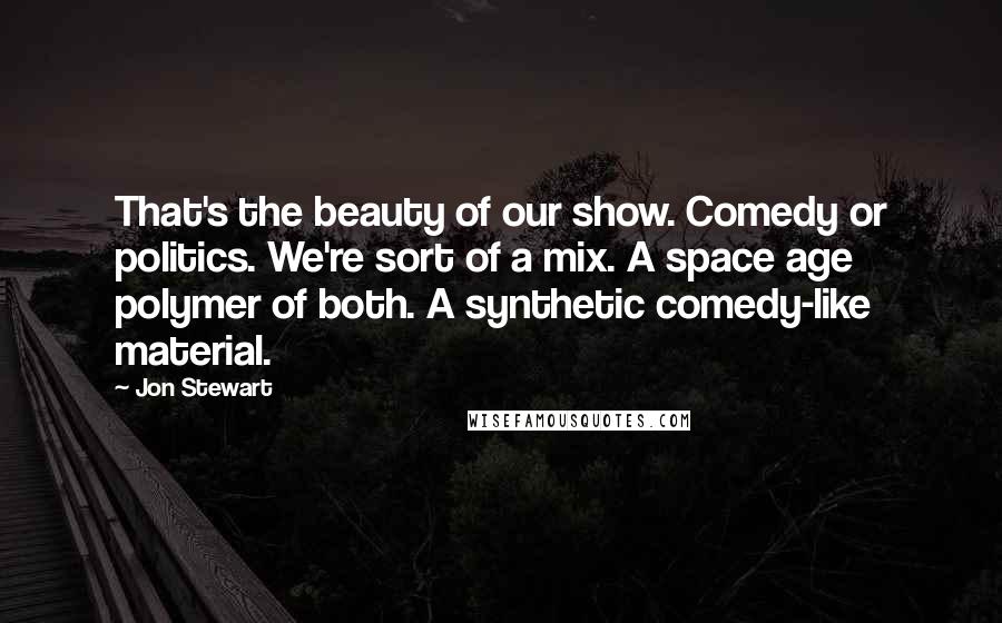 Jon Stewart Quotes: That's the beauty of our show. Comedy or politics. We're sort of a mix. A space age polymer of both. A synthetic comedy-like material.