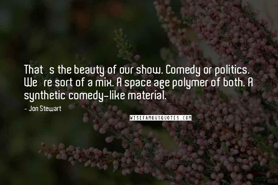 Jon Stewart Quotes: That's the beauty of our show. Comedy or politics. We're sort of a mix. A space age polymer of both. A synthetic comedy-like material.
