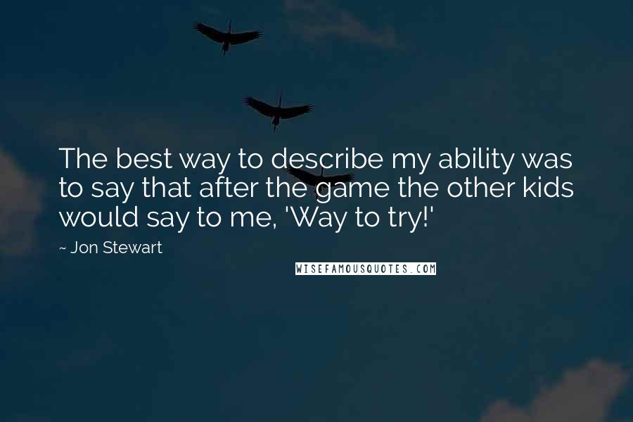 Jon Stewart Quotes: The best way to describe my ability was to say that after the game the other kids would say to me, 'Way to try!'