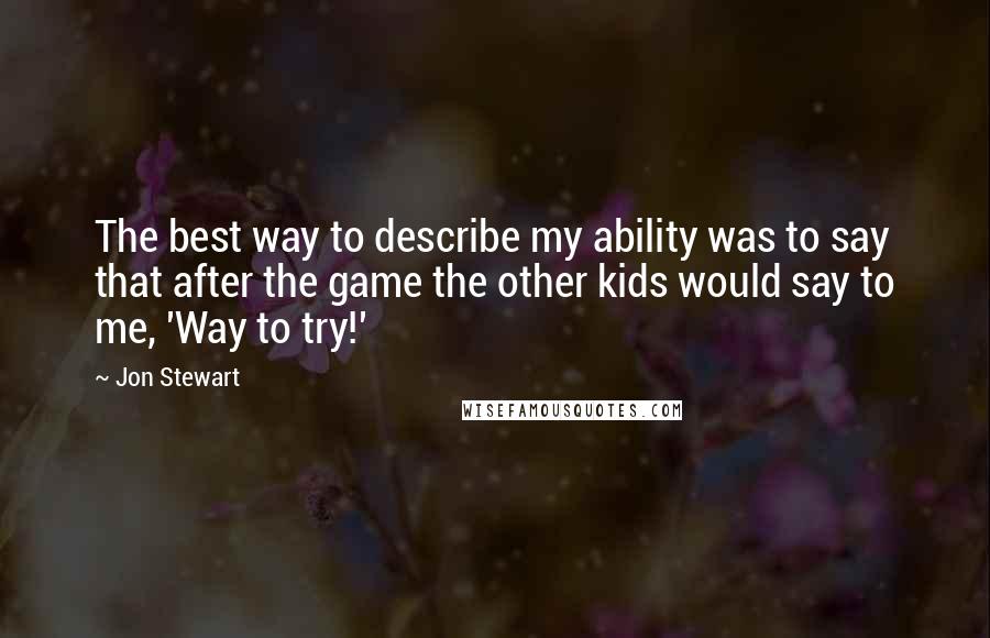 Jon Stewart Quotes: The best way to describe my ability was to say that after the game the other kids would say to me, 'Way to try!'
