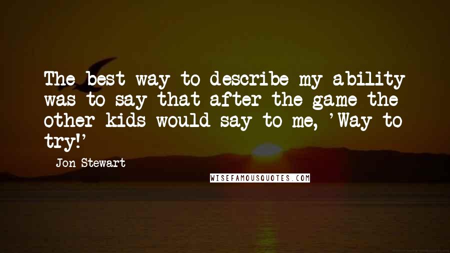 Jon Stewart Quotes: The best way to describe my ability was to say that after the game the other kids would say to me, 'Way to try!'
