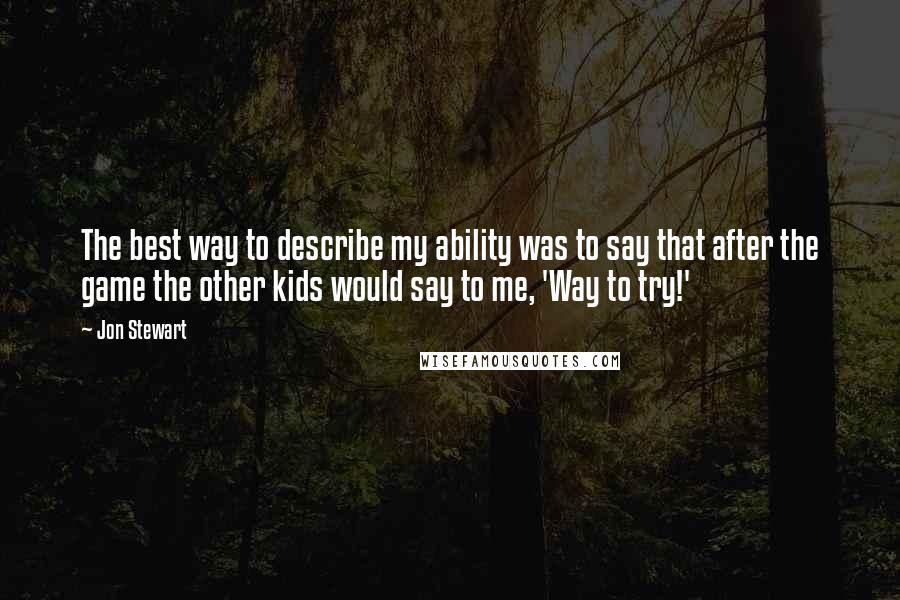 Jon Stewart Quotes: The best way to describe my ability was to say that after the game the other kids would say to me, 'Way to try!'