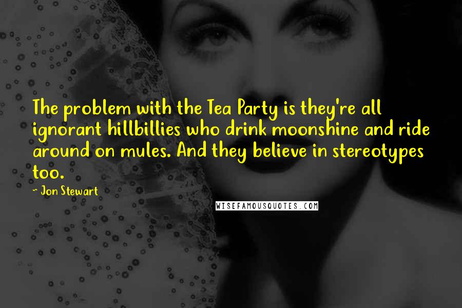 Jon Stewart Quotes: The problem with the Tea Party is they're all ignorant hillbillies who drink moonshine and ride around on mules. And they believe in stereotypes too.
