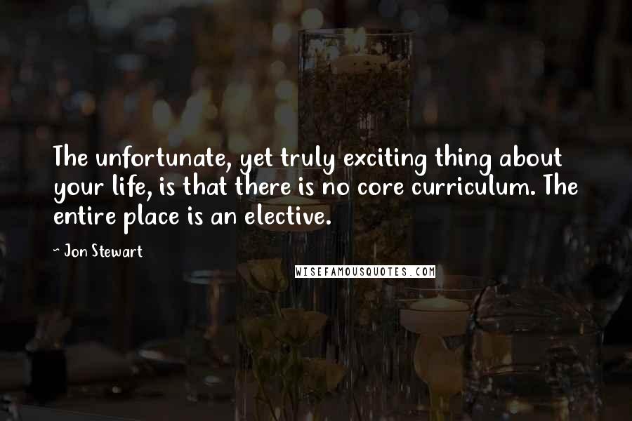 Jon Stewart Quotes: The unfortunate, yet truly exciting thing about your life, is that there is no core curriculum. The entire place is an elective.