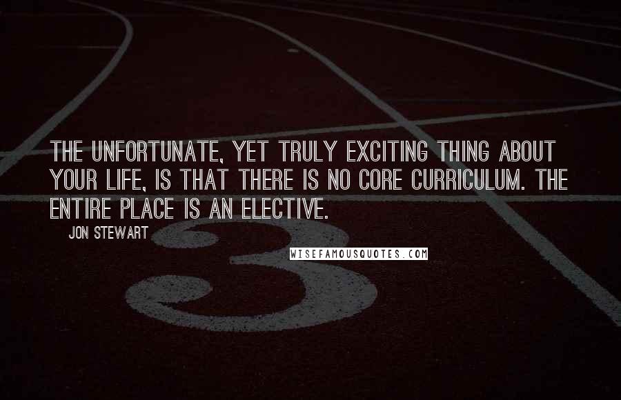 Jon Stewart Quotes: The unfortunate, yet truly exciting thing about your life, is that there is no core curriculum. The entire place is an elective.