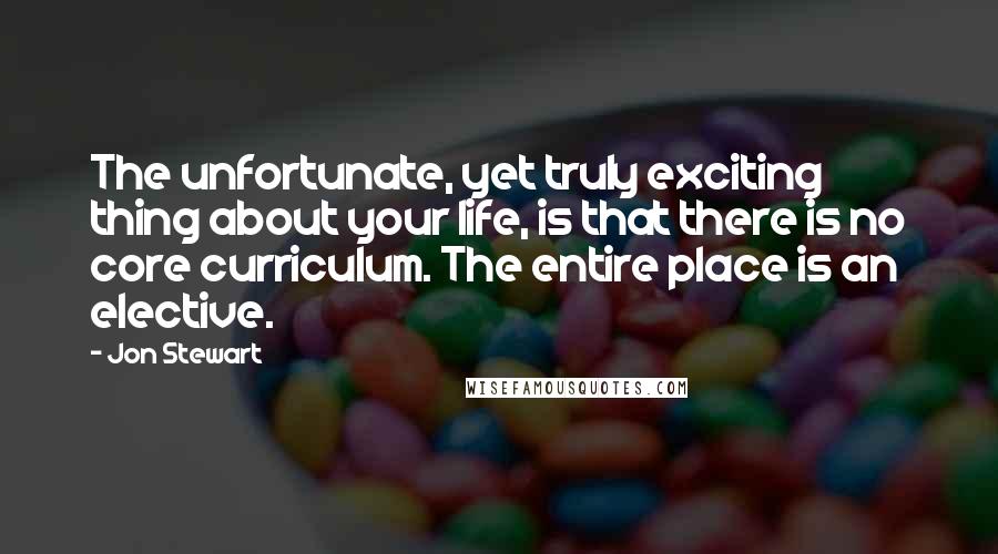 Jon Stewart Quotes: The unfortunate, yet truly exciting thing about your life, is that there is no core curriculum. The entire place is an elective.