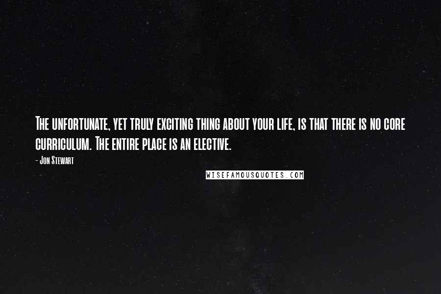 Jon Stewart Quotes: The unfortunate, yet truly exciting thing about your life, is that there is no core curriculum. The entire place is an elective.