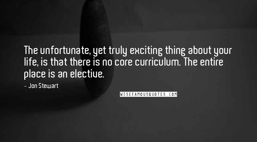 Jon Stewart Quotes: The unfortunate, yet truly exciting thing about your life, is that there is no core curriculum. The entire place is an elective.
