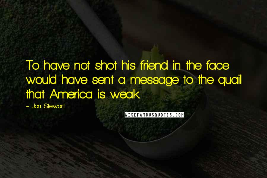 Jon Stewart Quotes: To have not shot his friend in the face would have sent a message to the quail that America is weak.