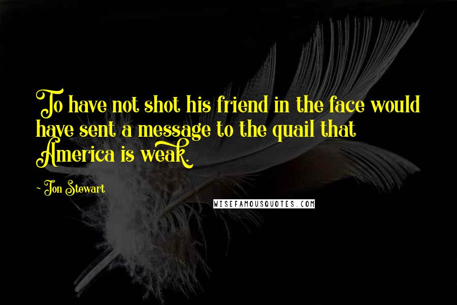 Jon Stewart Quotes: To have not shot his friend in the face would have sent a message to the quail that America is weak.