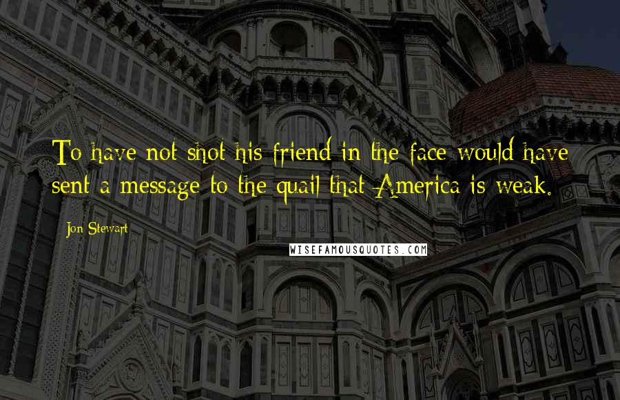 Jon Stewart Quotes: To have not shot his friend in the face would have sent a message to the quail that America is weak.