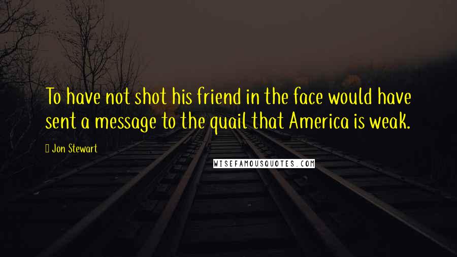 Jon Stewart Quotes: To have not shot his friend in the face would have sent a message to the quail that America is weak.