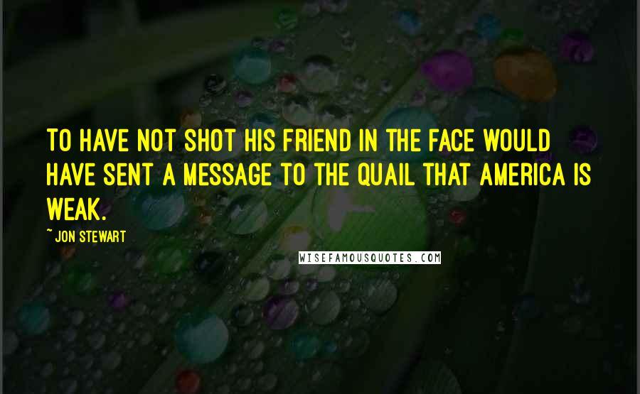 Jon Stewart Quotes: To have not shot his friend in the face would have sent a message to the quail that America is weak.