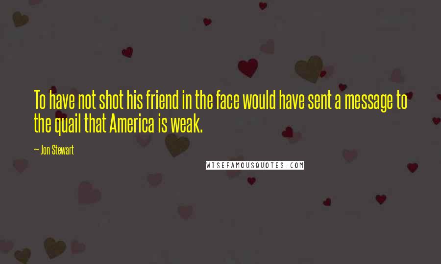 Jon Stewart Quotes: To have not shot his friend in the face would have sent a message to the quail that America is weak.