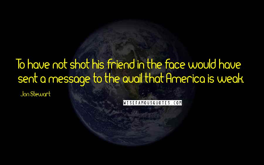 Jon Stewart Quotes: To have not shot his friend in the face would have sent a message to the quail that America is weak.