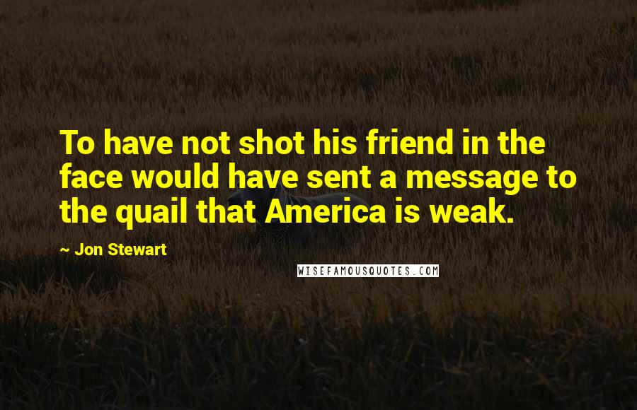 Jon Stewart Quotes: To have not shot his friend in the face would have sent a message to the quail that America is weak.