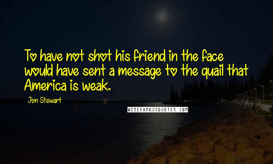 Jon Stewart Quotes: To have not shot his friend in the face would have sent a message to the quail that America is weak.