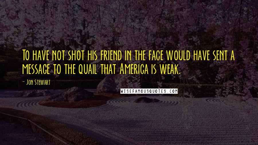 Jon Stewart Quotes: To have not shot his friend in the face would have sent a message to the quail that America is weak.