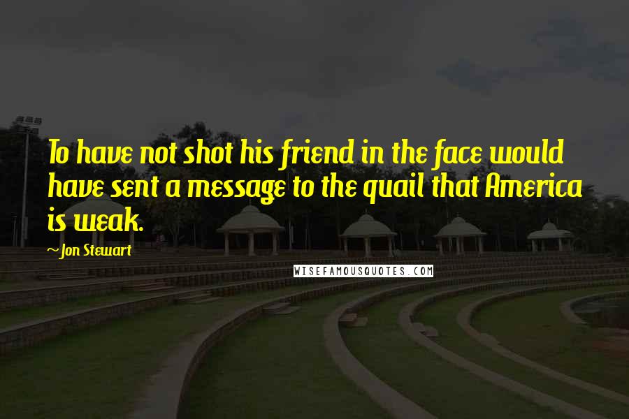 Jon Stewart Quotes: To have not shot his friend in the face would have sent a message to the quail that America is weak.