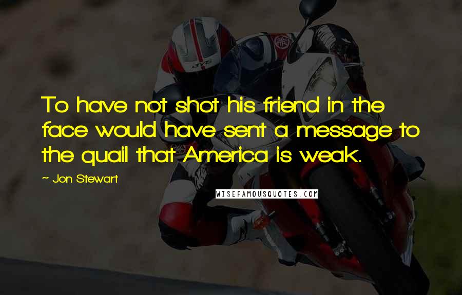 Jon Stewart Quotes: To have not shot his friend in the face would have sent a message to the quail that America is weak.