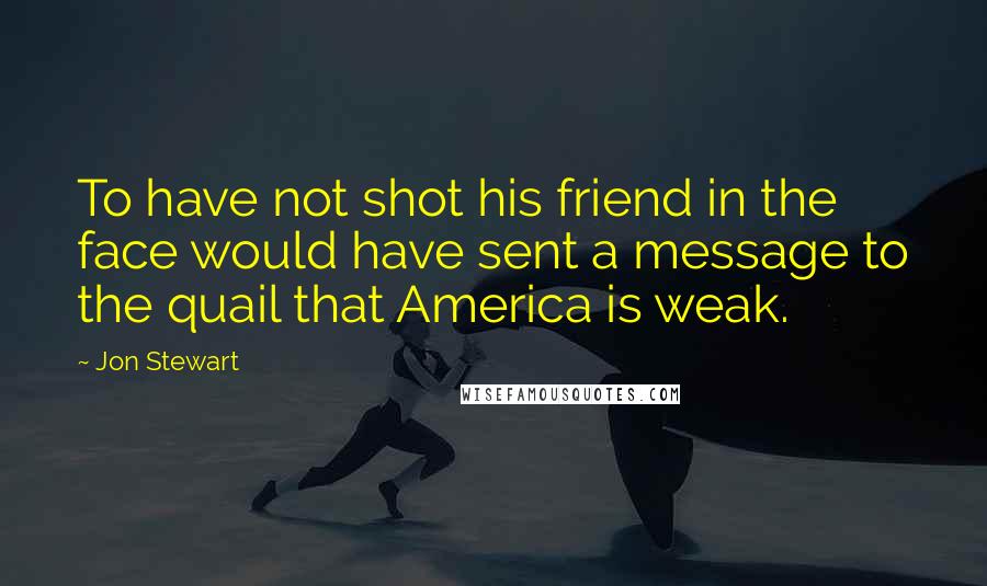 Jon Stewart Quotes: To have not shot his friend in the face would have sent a message to the quail that America is weak.