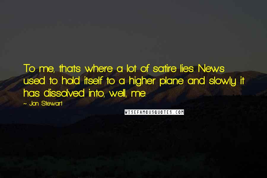 Jon Stewart Quotes: To me, that's where a lot of satire lies. News used to hold itself to a higher plane and slowly it has dissolved into, well, me.