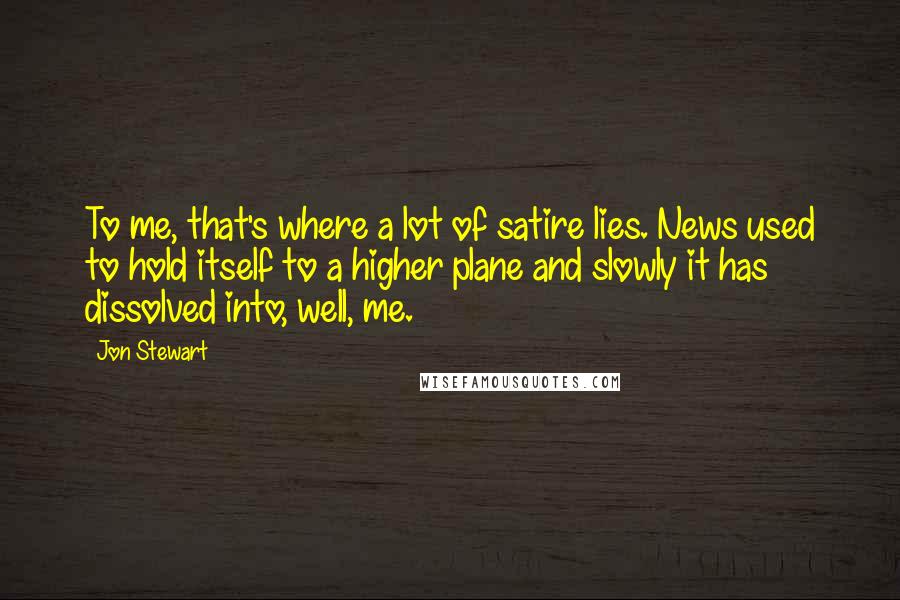 Jon Stewart Quotes: To me, that's where a lot of satire lies. News used to hold itself to a higher plane and slowly it has dissolved into, well, me.
