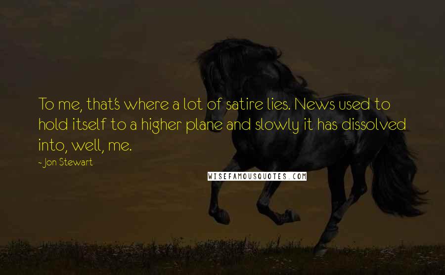 Jon Stewart Quotes: To me, that's where a lot of satire lies. News used to hold itself to a higher plane and slowly it has dissolved into, well, me.