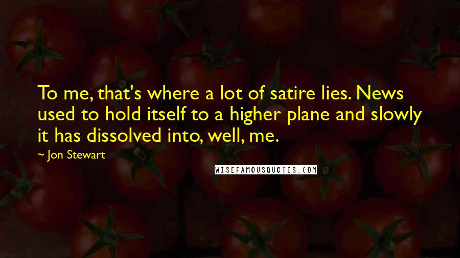Jon Stewart Quotes: To me, that's where a lot of satire lies. News used to hold itself to a higher plane and slowly it has dissolved into, well, me.