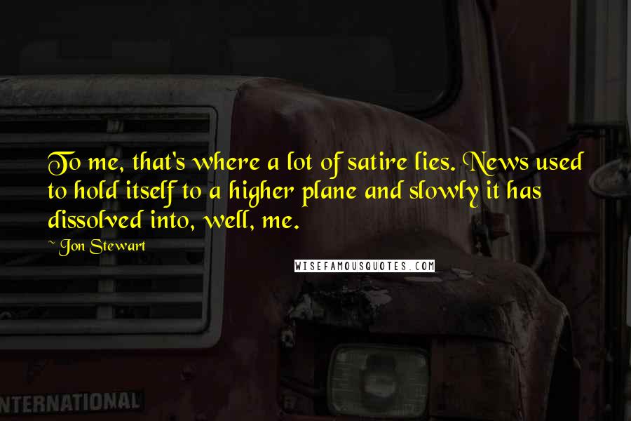 Jon Stewart Quotes: To me, that's where a lot of satire lies. News used to hold itself to a higher plane and slowly it has dissolved into, well, me.