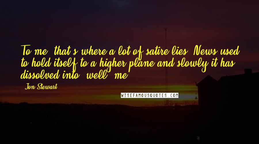 Jon Stewart Quotes: To me, that's where a lot of satire lies. News used to hold itself to a higher plane and slowly it has dissolved into, well, me.