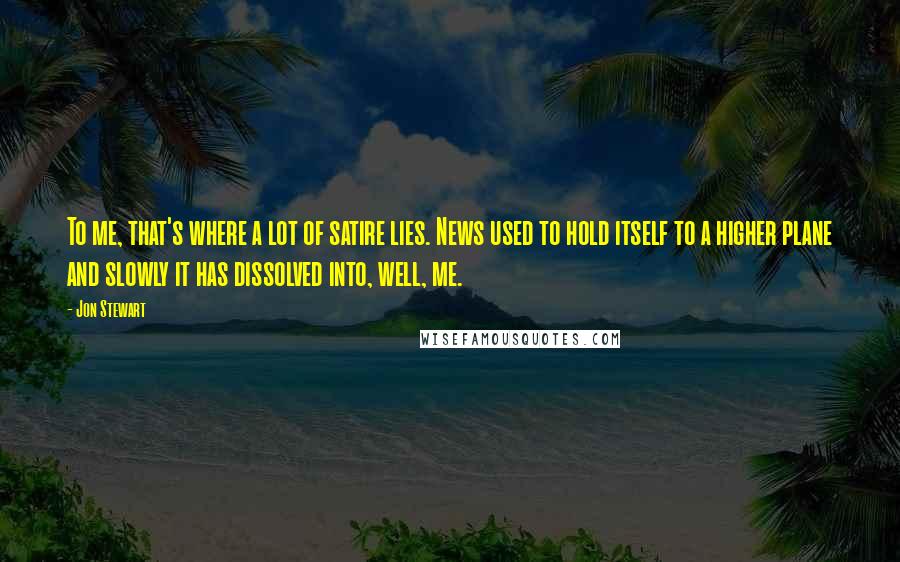Jon Stewart Quotes: To me, that's where a lot of satire lies. News used to hold itself to a higher plane and slowly it has dissolved into, well, me.