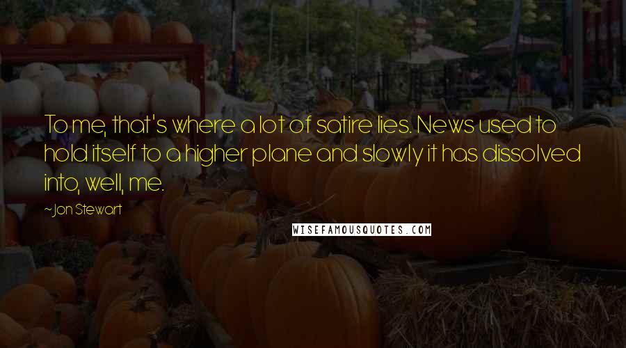 Jon Stewart Quotes: To me, that's where a lot of satire lies. News used to hold itself to a higher plane and slowly it has dissolved into, well, me.
