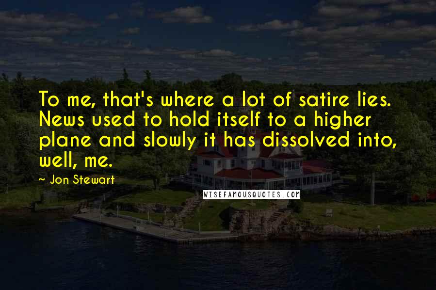 Jon Stewart Quotes: To me, that's where a lot of satire lies. News used to hold itself to a higher plane and slowly it has dissolved into, well, me.