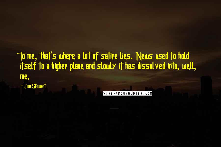 Jon Stewart Quotes: To me, that's where a lot of satire lies. News used to hold itself to a higher plane and slowly it has dissolved into, well, me.