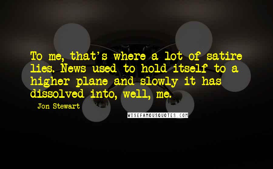 Jon Stewart Quotes: To me, that's where a lot of satire lies. News used to hold itself to a higher plane and slowly it has dissolved into, well, me.