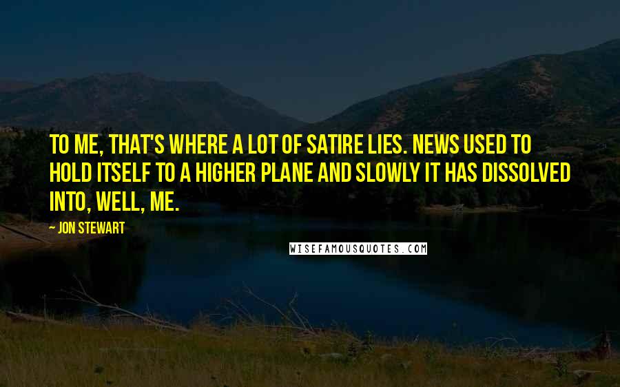 Jon Stewart Quotes: To me, that's where a lot of satire lies. News used to hold itself to a higher plane and slowly it has dissolved into, well, me.