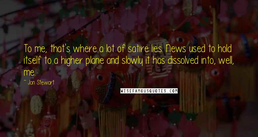 Jon Stewart Quotes: To me, that's where a lot of satire lies. News used to hold itself to a higher plane and slowly it has dissolved into, well, me.