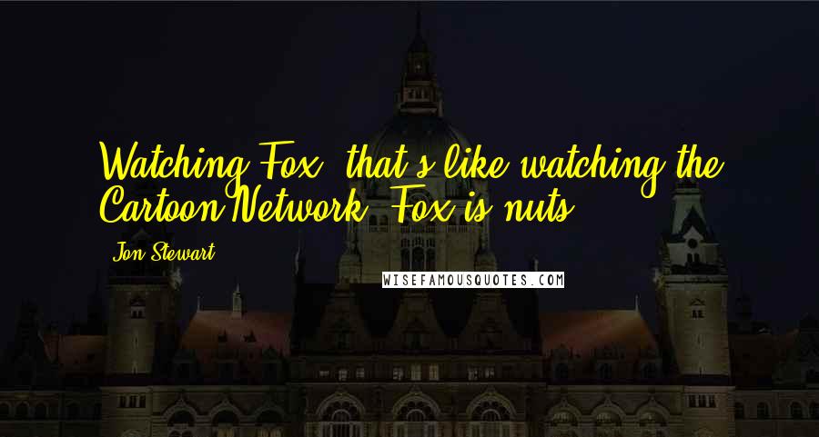 Jon Stewart Quotes: Watching Fox, that's like watching the Cartoon Network. Fox is nuts.