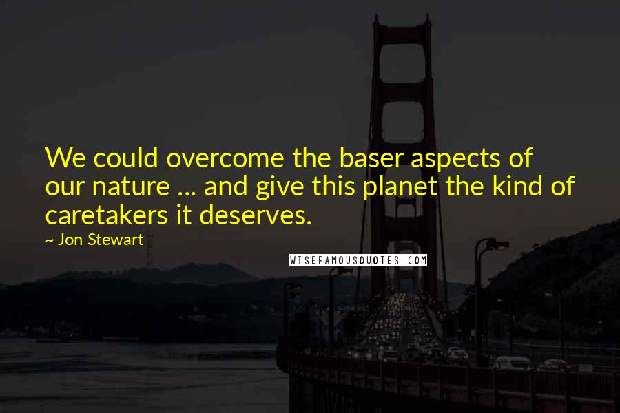 Jon Stewart Quotes: We could overcome the baser aspects of our nature ... and give this planet the kind of caretakers it deserves.