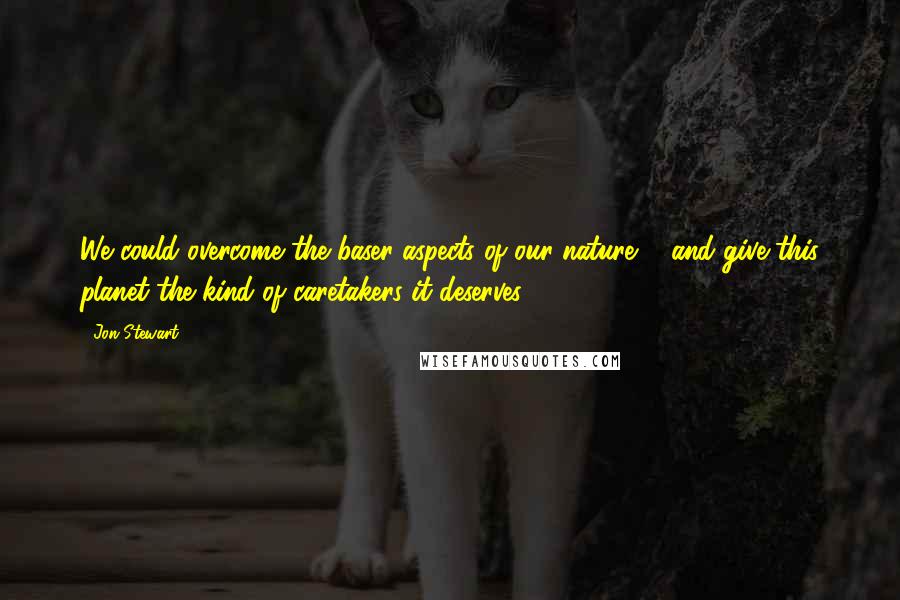 Jon Stewart Quotes: We could overcome the baser aspects of our nature ... and give this planet the kind of caretakers it deserves.