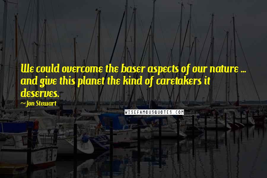 Jon Stewart Quotes: We could overcome the baser aspects of our nature ... and give this planet the kind of caretakers it deserves.