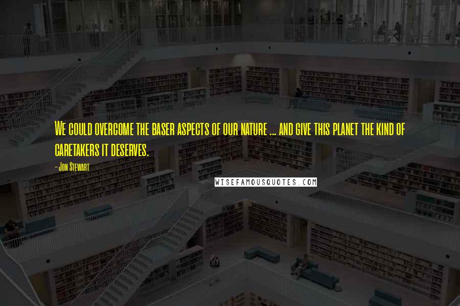 Jon Stewart Quotes: We could overcome the baser aspects of our nature ... and give this planet the kind of caretakers it deserves.