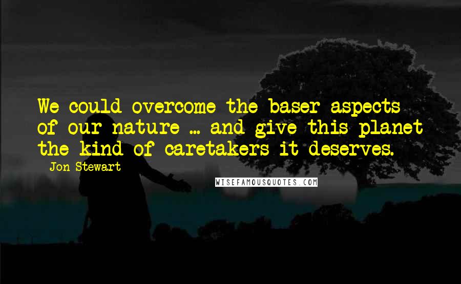 Jon Stewart Quotes: We could overcome the baser aspects of our nature ... and give this planet the kind of caretakers it deserves.